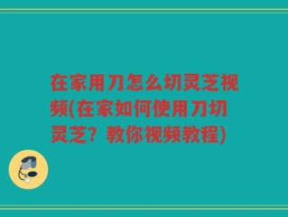 在家用刀怎么切灵芝视频(在家如何使用刀切灵芝？教你视频教程)