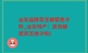 山东品牌灵芝破壁孢子粉_山东特产：高效破壁灵芝孢子粉)