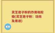 灵芝孢子粉的作用和阶格(灵芝孢子粉：功效及用途)