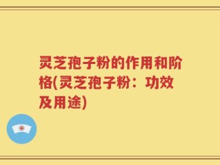 灵芝孢子粉的作用和阶格(灵芝孢子粉：功效及用途)