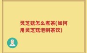 灵芝菇怎么煮茶(如何用灵芝菇泡制茶饮)