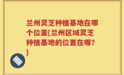 兰州灵芝种植基地在哪个位置(兰州区域灵芝种植基地的位置在哪？)