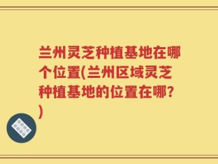 兰州灵芝种植基地在哪个位置(兰州区域灵芝种植基地的位置在哪？)