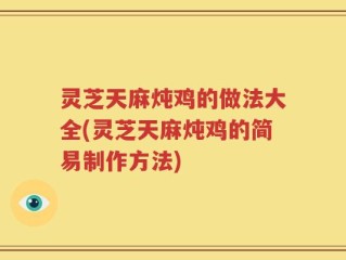 灵芝天麻炖鸡的做法大全(灵芝天麻炖鸡的简易制作方法)