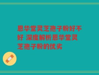 恩华堂灵芝孢子粉好不好 深度解析恩华堂灵芝孢子粉的优劣