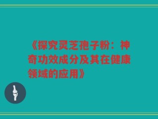 《探究灵芝孢子粉：神奇功效成分及其在健康领域的应用》