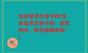 怡庆堂灵芝孢子粉(怡庆堂灵芝孢子粉：自然纯净，助您健康焕发！)