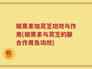 褪黑素加灵芝功效与作用(褪黑素与灵芝的联合作用及功效)