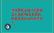 保罗牌灵芝孢子粉胶囊女人能用吗(保罗牌灵芝胶囊适合女性食用吗？)
