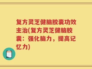 复方灵芝健脑胶囊功效主治(复方灵芝健脑胶囊：强化脑力，提高记忆力)