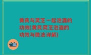 黄芪与灵芝一起泡酒的功效(黄芪灵芝泡酒的功效与做法详解)