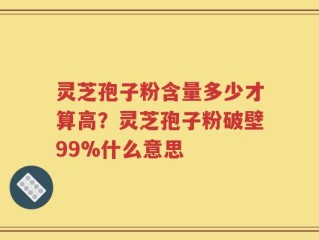 灵芝孢子粉含量多少才算高？灵芝孢子粉破壁99%什么意思