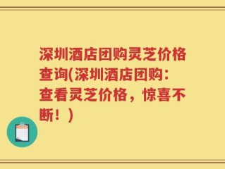 深圳酒店团购灵芝价格查询(深圳酒店团购：查看灵芝价格，惊喜不断！)