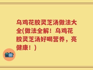 乌鸡花胶灵芝汤做法大全(做法全解！乌鸡花胶灵芝汤好喝营养，亮健康！)