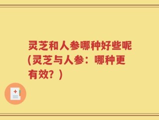 灵芝和人参哪种好些呢(灵芝与人参：哪种更有效？)
