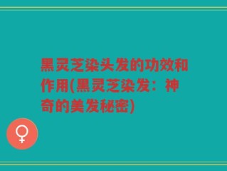 黑灵芝染头发的功效和作用(黑灵芝染发：神奇的美发秘密)