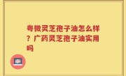 粤微灵芝孢子油怎么样？广药灵芝孢子油实用吗