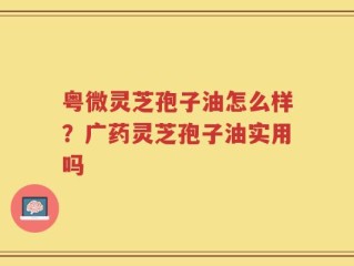 粤微灵芝孢子油怎么样？广药灵芝孢子油实用吗