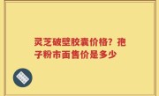 灵芝破壁胶囊价格？孢子粉市面售价是多少