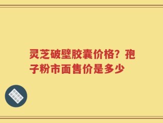 灵芝破壁胶囊价格？孢子粉市面售价是多少
