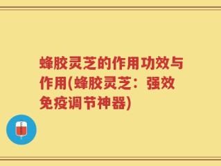 蜂胶灵芝的作用功效与作用(蜂胶灵芝：强效免疫调节神器)
