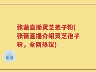 张薇直播灵芝孢子粉(张薇直播介绍灵芝孢子粉，全网热议)