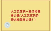 人工灵芝的一般价格是多少钱(人工灵芝的价格大概是多少钱？)