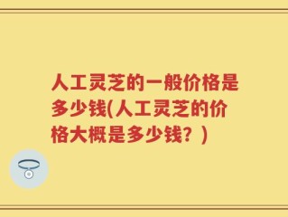 人工灵芝的一般价格是多少钱(人工灵芝的价格大概是多少钱？)