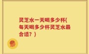 灵芝水一天喝多少杯(每天喝多少杯灵芝水最合适？)