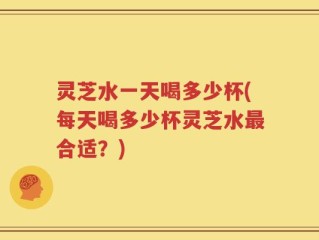 灵芝水一天喝多少杯(每天喝多少杯灵芝水最合适？)
