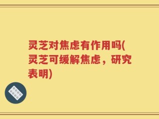 灵芝对焦虑有作用吗(灵芝可缓解焦虑，研究表明)
