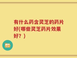 有什么药含灵芝的药片好(哪些灵芝药片效果好？)