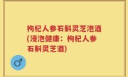枸杞人参石斛灵芝泡酒(浸泡健康：枸杞人参石斛灵芝酒)