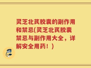 灵芝北芪胶囊的副作用和禁忌(灵芝北芪胶囊禁忌与副作用大全，详解安全用药！)