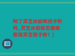 喝了灵芝水能喝孢子粉吗_灵芝水后能否继续服用灵芝孢子粉？)