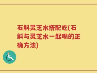 石斛灵芝水搭配吃(石斛与灵芝水一起喝的正确方法)