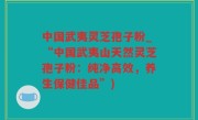中国武夷灵芝孢子粉_“中国武夷山天然灵芝孢子粉：纯净高效，养生保健佳品”)
