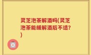 灵芝泡茶解酒吗(灵芝泡茶能缓解酒后不适？)