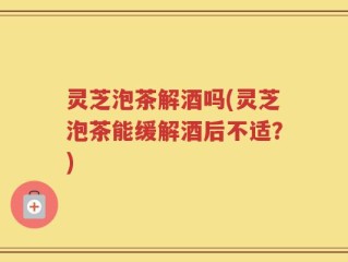 灵芝泡茶解酒吗(灵芝泡茶能缓解酒后不适？)