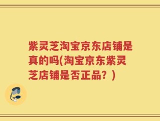紫灵芝淘宝京东店铺是真的吗(淘宝京东紫灵芝店铺是否正品？)