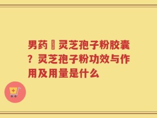 男药壂灵芝孢子粉胶囊？灵芝孢子粉功效与作用及用量是什么