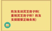 陈友支说灵芝孢子粉(重视灵芝孢子粉？陈友支提醒要正确食用)