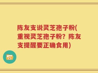 陈友支说灵芝孢子粉(重视灵芝孢子粉？陈友支提醒要正确食用)