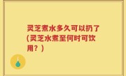 灵芝煮水多久可以扔了(灵芝水煮至何时可饮用？)