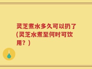 灵芝煮水多久可以扔了(灵芝水煮至何时可饮用？)