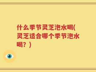 什么季节灵芝泡水喝(灵芝适合哪个季节泡水喝？)