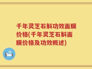 千年灵芝石斛功效面膜价格(千年灵芝石斛面膜价格及功效概述)