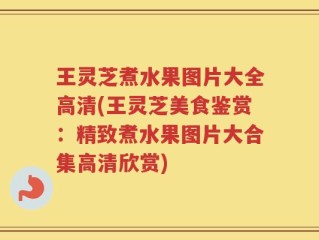 王灵芝煮水果图片大全高清(王灵芝美食鉴赏：精致煮水果图片大合集高清欣赏)