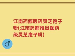 江南药都医药灵芝孢子粉(江南药都推出医药级灵芝孢子粉)