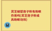 灵芝破壁孢子粉有助眠作用吗(灵芝孢子粉或具助眠功效)